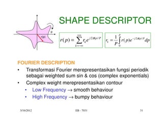 SHAPE DESCRIPTOR
                    p
                                    +∞                               P
                                                                 1
                                   ∑r e
             r(p)                               j 2πkp / P
                        r ( p) =            k                rk = ∫ r ( p)e − j 2πkp / P dp
                                   k = −∞                        P0



FOURIER DESCRIPTION
• Transformasi Fourier merepresentasikan fungsi periodik
   sebagai weighted sum sin & cos (complex exponentials)
• Complex weight merepresentasikan contour
  • Low Frequency → smooth behaviour
  • High Frequency → bumpy behaviour

 3/16/2012                         EB - 7031                                        31
 