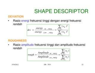SHAPE DESCRIPTOR
DEVIATION
• Rasio energi frekuensi tinggi dengan energi frekuensi
   rendah
                      energy
                                           2
                                                   ∑|r
                                                  |k | > K 0
                                                                K     |
              dev =                         =
                                HI _ FREQ

                      energy   LOW _ FREQ          ∑|r
                                                  |k |< K 0
                                                                K     |2


ROUGHNESS
• Rasio amplitudo frekuensi tinggi dan amplitudo frekuensi
  rendah
                        Amplitude                          ∑| r
                                                         | k | >K 0
                                                                          k   |
              rough =                               =
                                      HI _ FREQ

                        Amplitode     LO _ FREQ            ∑| r
                                                         |k |< K 0
                                                                          k   |

  3/16/2012                    EB - 7031                                          32
 