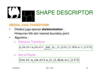 SHAPE DESCRIPTOR

MEDIAL AXIS TRANSFORM
• Disebut juga operasi skeletonization :
  Himpunan titik dari nearest boundary point
• Algoritma :
     Distance Transform
          uk (m, n) = u0 (m, n) + min {uk −1 (i, j ); ((i, j ) : ∆(m, n : i, j ) ≤ 1)}
                                   ∆ ( m , n ;i , j )


         Set of Points
          {( m, n) : u k (m, n) ≥ uk (i, j ), ∆(m, n; i, j ) ≤ 1}

  3/16/2012                             EB - 7031                              34
 