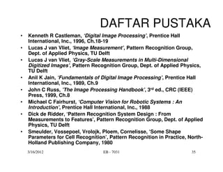 DAFTAR PUSTAKA
•   Kenneth R Castleman, ‘Digital Image Processing’, Prentice Hall
    International, Inc., 1996, Ch.18-19
•   Lucas J van Vliet, ‘Image Measurement’, Pattern Recognition Group,
    Dept. of Applied Physics, TU Delft
•   Lucas J van Vliet, ‘Gray-Scale Measurements in Multi-Dimensional
    Digitized Images’, Pattern Recognition Group, Dept. of Applied Physics,
    TU Delft
•   Anil K Jain, ‘Fundamentals of Digital Image Processing’, Prentice Hall
    International, Inc., 1989, Ch.9
•   John C Russ, ’The Image Processing Handbook’, 3rd ed., CRC (IEEE)
    Press, 1999, Ch.8
•   Michael C Fairhurst, ‘Computer Vision for Robotic Systems : An
    Introduction’, Prentice Hall International, Inc., 1988
•   Dick de Ridder, ‘Pattern Recognition System Design : From
    Measurements to Features’, Pattern Recognition Group, Dept. of Applied
    Physics, TU Delft
•   Smeulder, Vossepoel, Vrolojk, Ploem, Cornelisse, ‘Some Shape
    Parameters for Cell Recognition’, Pattern Recognition in Practice, North-
    Holland Publishing Company, 1980
    3/16/2012                      EB - 7031                            35
 