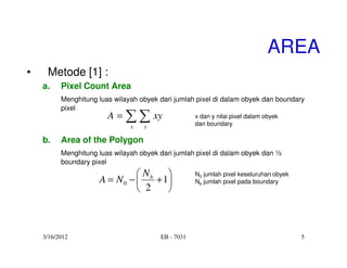 AREA
•    Metode [1] :
    a.    Pixel Count Area
          Menghitung luas wilayah obyek dari jumlah pixel di dalam obyek dan boundary
          pixel
                        A=   ∑ ∑ xy
                               x   y
                                                    x dan y nilai pixel dalam obyek
                                                    dan boundary

    b.    Area of the Polygon
          Menghitung luas wilayah obyek dari jumlah pixel di dalam obyek dan ½
          boundary pixel
                               Nb                 N0 jumlah pixel keseluruhan obyek
                     A = N0 −    + 1              Nb jumlah pixel pada boundary
                               2    



    3/16/2012                           EB - 7031                                       5
 