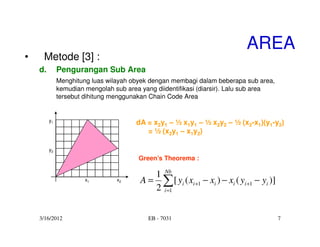 AREA
•    Metode [3] :
    d.        Pengurangan Sub Area
              Menghitung luas wilayah obyek dengan membagi dalam beberapa sub area,
              kemudian mengolah sub area yang diidentifikasi (diarsir). Lalu sub area
              tersebut dihitung menggunakan Chain Code Area


         y1                            dA = x2y1 – ½ x1y1 – ½ x2y2 – ½ (x2-x1)(y1-y2)
                                          = ½ (x2y1 – x1y2)

         y2
                                        Green’s Theorema :

                                            1 Nb
                       x1        x2      A = ∑ [ yi ( xi +1 − xi ) − xi ( yi +1 − yi )]
                                            2 i =1


    3/16/2012                              EB - 7031                                      7
 
