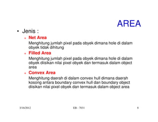 AREA
• Jenis :
        Net Area
        Menghitung jumlah pixel pada obyek dimana hole di dalam
        obyek tidak dihitung
        Filled Area
        Menghitung jumlah pixel pada obyek dimana hole di dalam
        obyek diisikan nilai pixel obyek dan termasuk dalam object
        area
        Convex Area
        Menghitung daerah di dalam convex hull dimana daerah
        kosong antara boundary convex hull dan boundary object
        diisikan nilai pixel obyek dan termasuk dalam object area




 3/16/2012                       EB - 7031                           8
 
