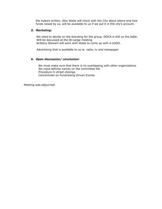 the bylaws written. Also Wade will check with the City about where and how
        funds raised by us, will be available to us if we put it in the city’s account.

    5. Marketing:

        We need to decide on the branding for the group. DOCA is still on the table.
        Will be discussed at the At-Large meeting
        Brittany Stewart will work with Wade to come up with a LOGO.

        Advertising that is available to us is: radio, tv and newspaper


    6. Open discussion/ conclusion:

         We must make sure that there is no overlapping with other organizations
         We need definite names on the committee list
         Procedure in street closings
         Concentrate on Fundraising Driven Events


Meeting was adjourned
 