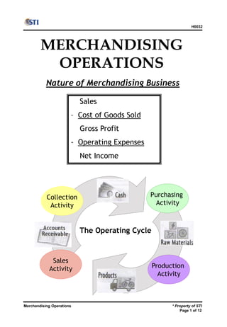 Merchandising Operations
H0032
* Property of STI
Page 1 of 12
MERCHANDISING
OPERATIONS
Nature of Merchandising Business
Sales
– Cost of Goods Sold
Gross Profit
- Operating Expenses
Net Income
The Operating Cycle
Purchasing
Activity
Production
Activity
Sales
Activity
Collection
Activity
 