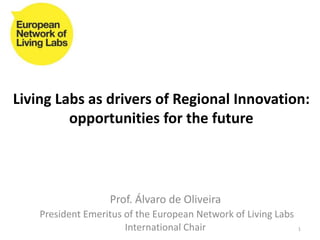 Living Labs as drivers of Regional Innovation:
         opportunities for the future



                   Prof. Álvaro de Oliveira
    President Emeritus of the European Network of Living Labs
                       International Chair                      1
 