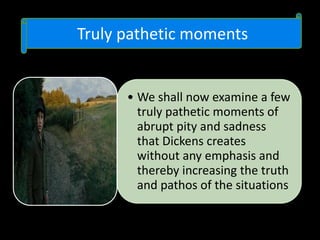 Truly pathetic moments
• We shall now examine a few
truly pathetic moments of
abrupt pity and sadness
that Dickens creates
without any emphasis and
thereby increasing the truth
and pathos of the situations
 
