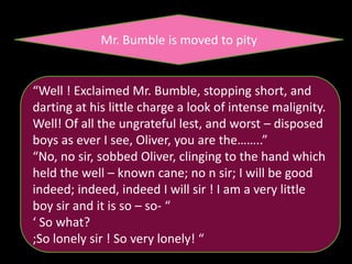 Mr. Bumble is moved to pity
“Well ! Exclaimed Mr. Bumble, stopping short, and
darting at his little charge a look of intense malignity.
Well! Of all the ungrateful lest, and worst – disposed
boys as ever I see, Oliver, you are the……..”
“No, no sir, sobbed Oliver, clinging to the hand which
held the well – known cane; no n sir; I will be good
indeed; indeed, indeed I will sir ! I am a very little
boy sir and it is so – so- “
‘ So what?
;So lonely sir ! So very lonely! “
 