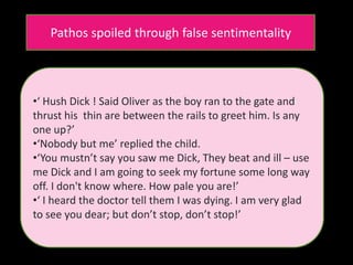 Pathos spoiled through false sentimentality
•‘ Hush Dick ! Said Oliver as the boy ran to the gate and
thrust his thin are between the rails to greet him. Is any
one up?’
•‘Nobody but me’ replied the child.
•‘You mustn’t say you saw me Dick, They beat and ill – use
me Dick and I am going to seek my fortune some long way
off. I don't know where. How pale you are!’
•‘ I heard the doctor tell them I was dying. I am very glad
to see you dear; but don’t stop, don’t stop!’
 