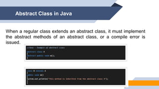 When a regular class extends an abstract class, it must implement
the abstract methods of an abstract class, or a compile error is
issued.
Abstract Class in Java
 