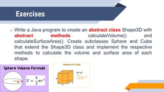 Exercises
▰ Write a Java program to create an abstract class Shape3D with
abstract methods calculateVolume() and
calculateSurfaceArea(). Create subclasses Sphere and Cube
that extend the Shape3D class and implement the respective
methods to calculate the volume and surface area of each
shape.
 