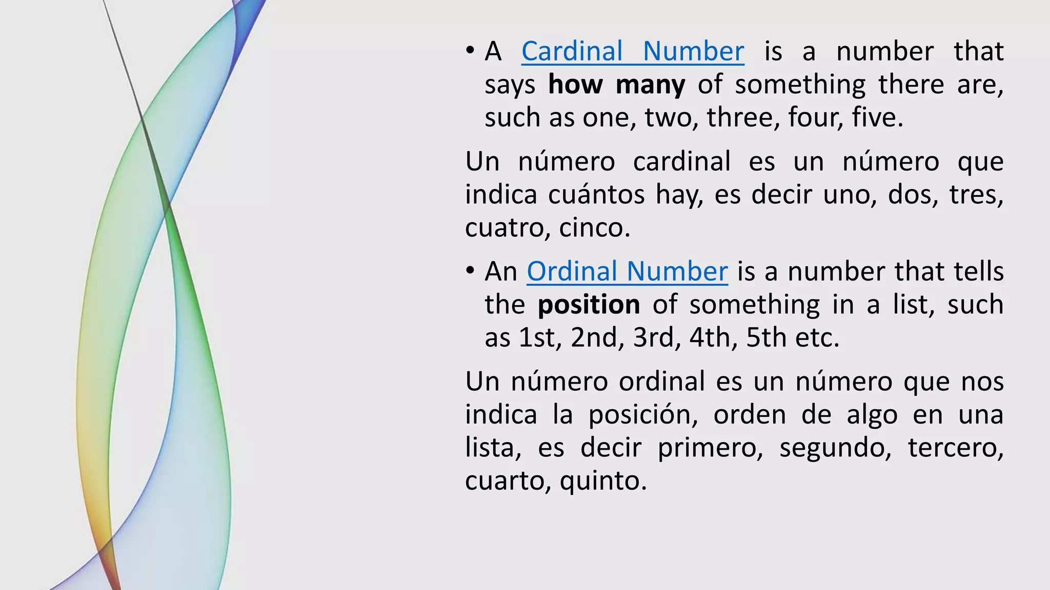 • A Cardinal Number is a number that
says how many of something there are,
such as one, two, three, four, five.
Un número cardinal es un número que
indica cuántos hay, es decir uno, dos, tres,
cuatro, cinco.
• An Ordinal Number is a number that tells
the position of something in a list, such
as 1st, 2nd, 3rd, 4th, 5th etc.
Un número ordinal es un número que nos
indica la posición, orden de algo en una
lista, es decir primero, segundo, tercero,
cuarto, quinto.