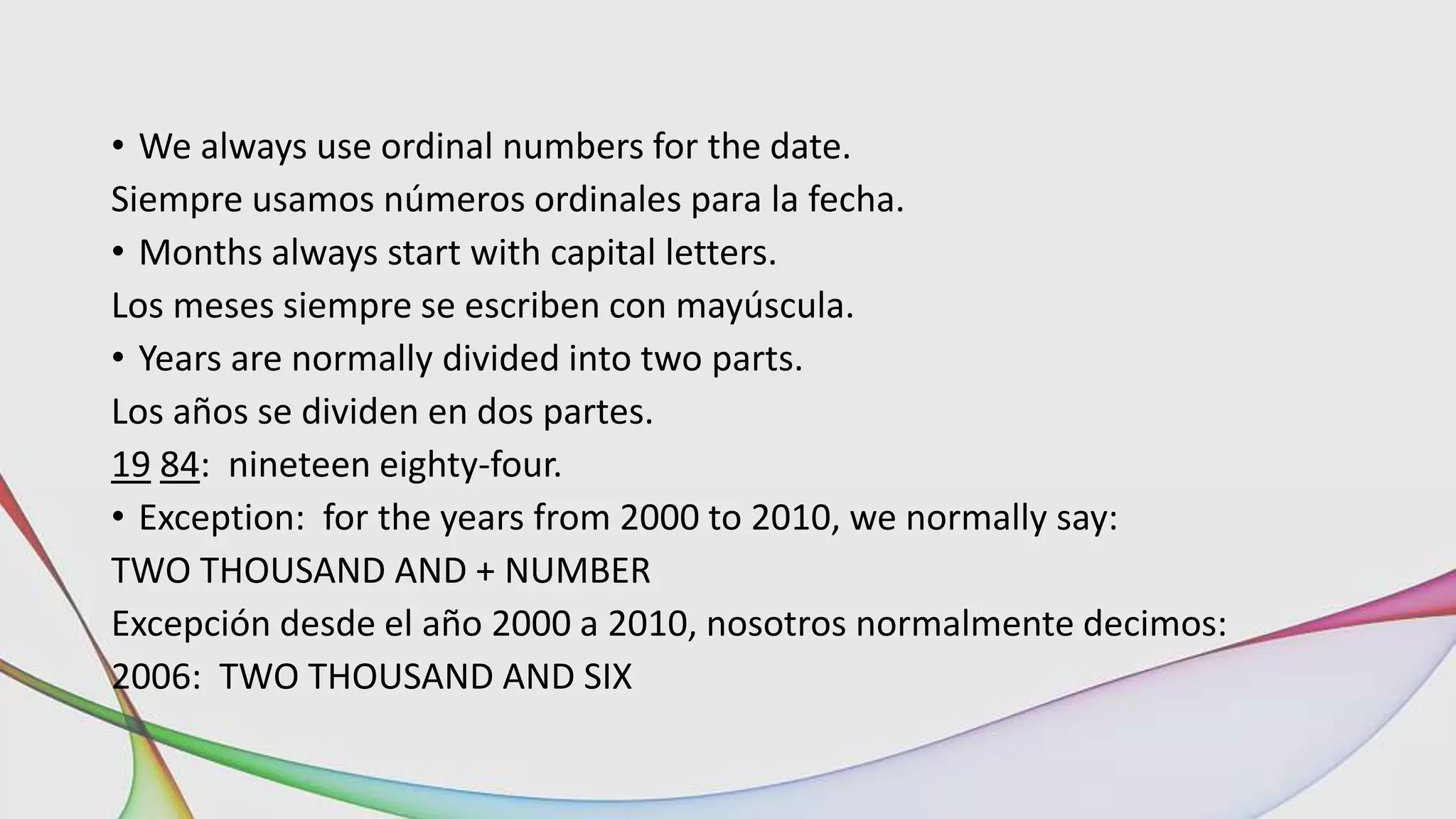 • We always use ordinal numbers for the date.
Siempre usamos números ordinales para la fecha.
• Months always start with capital letters.
Los meses siempre se escriben con mayúscula.
• Years are normally divided into two parts.
Los años se dividen en dos partes.
19 84: nineteen eighty-four.
• Exception: for the years from 2000 to 2010, we normally say:
TWO THOUSAND AND + NUMBER
Excepción desde el año 2000 a 2010, nosotros normalmente decimos:
2006: TWO THOUSAND AND SIX