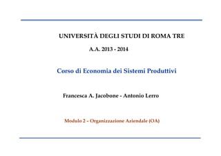 UNIVERSITÀ DEGLI STUDI DI ROMA TRE
A.A. 2013 - 2014
Corso di Economia dei Sistemi Produttivi
Francesca A. Jacobone - Antonio Lerro
Modulo 2 – Organizzazione Aziendale (OA)
 