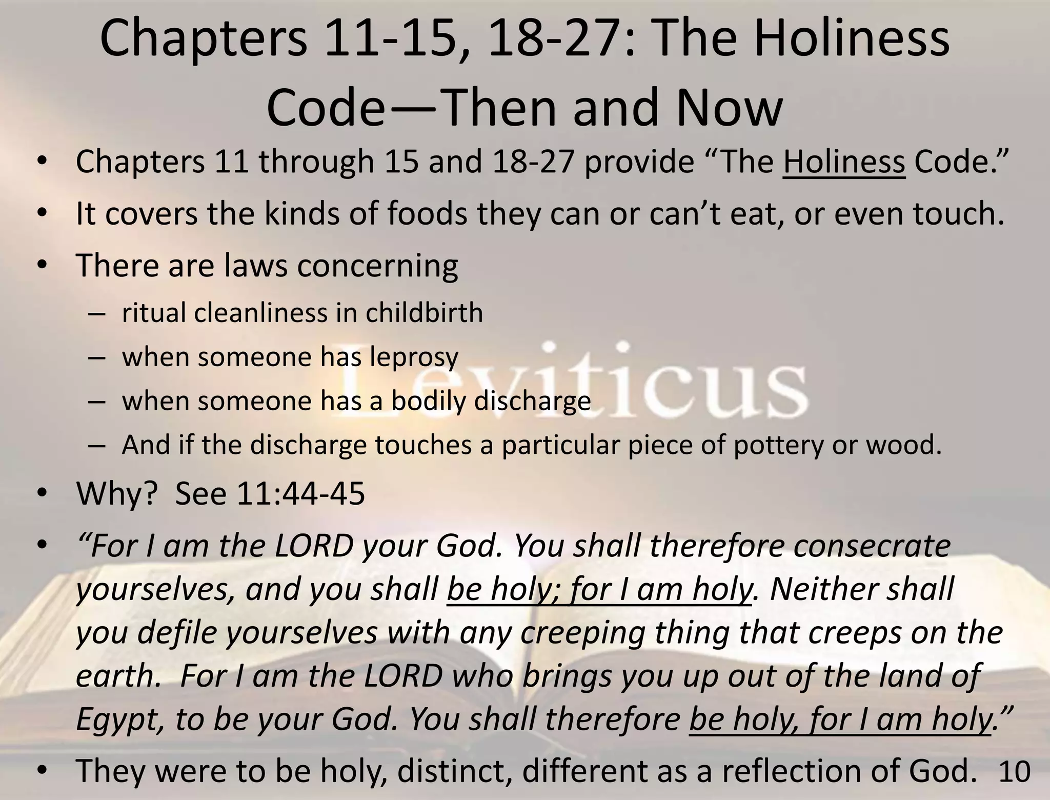 Chapters 11-15, 18-27: The Holiness
Code—Then and Now
10
• Chapters 11 through 15 and 18-27 provide “The Holiness Code.”
• It covers the kinds of foods they can or can’t eat, or even touch.
• There are laws concerning
– ritual cleanliness in childbirth
– when someone has leprosy
– when someone has a bodily discharge
– And if the discharge touches a particular piece of pottery or wood.
• Why? See 11:44-45
• “For I am the LORD your God. You shall therefore consecrate
yourselves, and you shall be holy; for I am holy. Neither shall
you defile yourselves with any creeping thing that creeps on the
earth. For I am the LORD who brings you up out of the land of
Egypt, to be your God. You shall therefore be holy, for I am holy.”
• They were to be holy, distinct, different as a reflection of God.
 