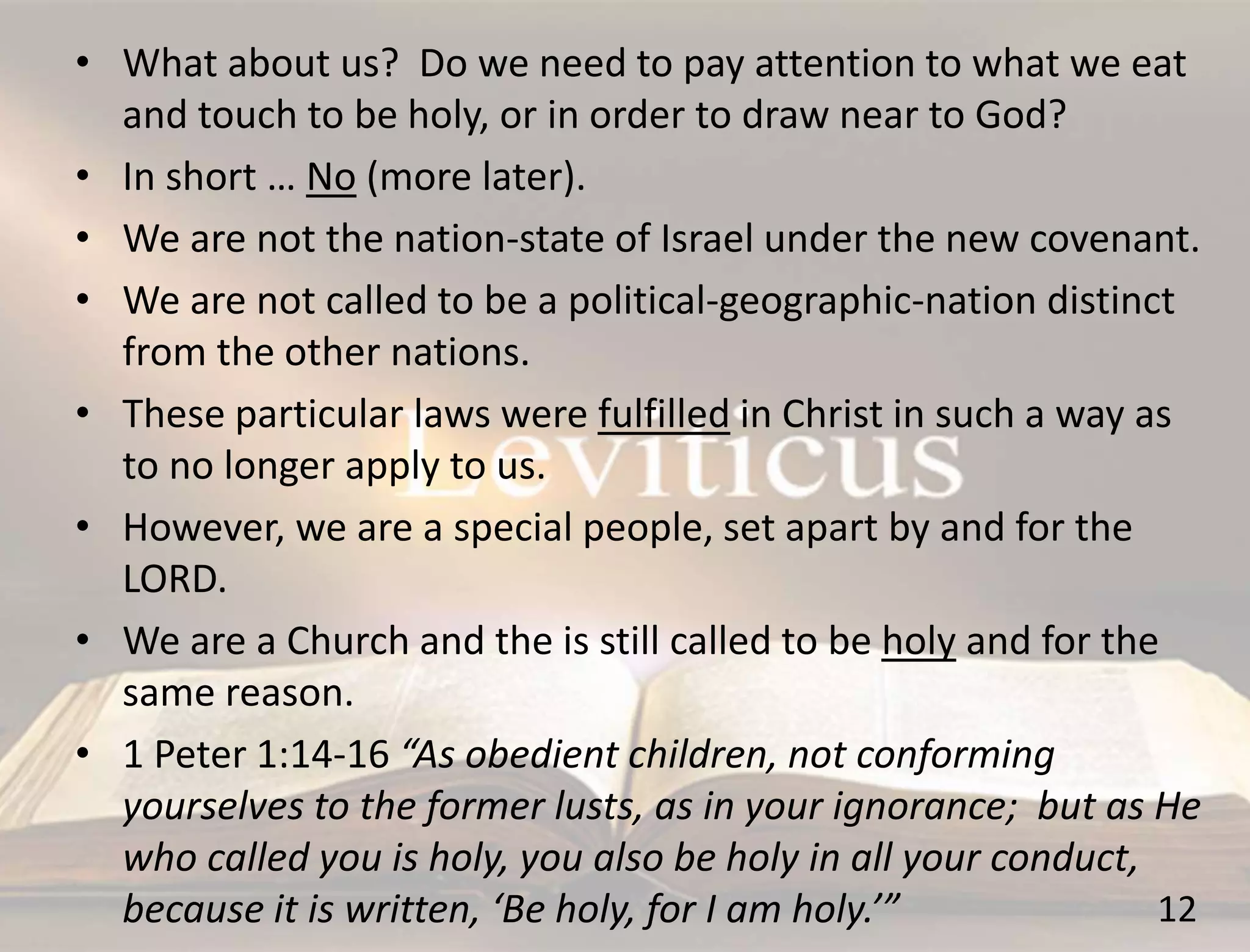12
• What about us? Do we need to pay attention to what we eat
and touch to be holy, or in order to draw near to God?
• In short … No (more later).
• We are not the nation-state of Israel under the new covenant.
• We are not called to be a political-geographic-nation distinct
from the other nations.
• These particular laws were fulfilled in Christ in such a way as
to no longer apply to us.
• However, we are a special people, set apart by and for the
LORD.
• We are a Church and the is still called to be holy and for the
same reason.
• 1 Peter 1:14-16 “As obedient children, not conforming
yourselves to the former lusts, as in your ignorance; but as He
who called you is holy, you also be holy in all your conduct,
because it is written, ‘Be holy, for I am holy.’”
 