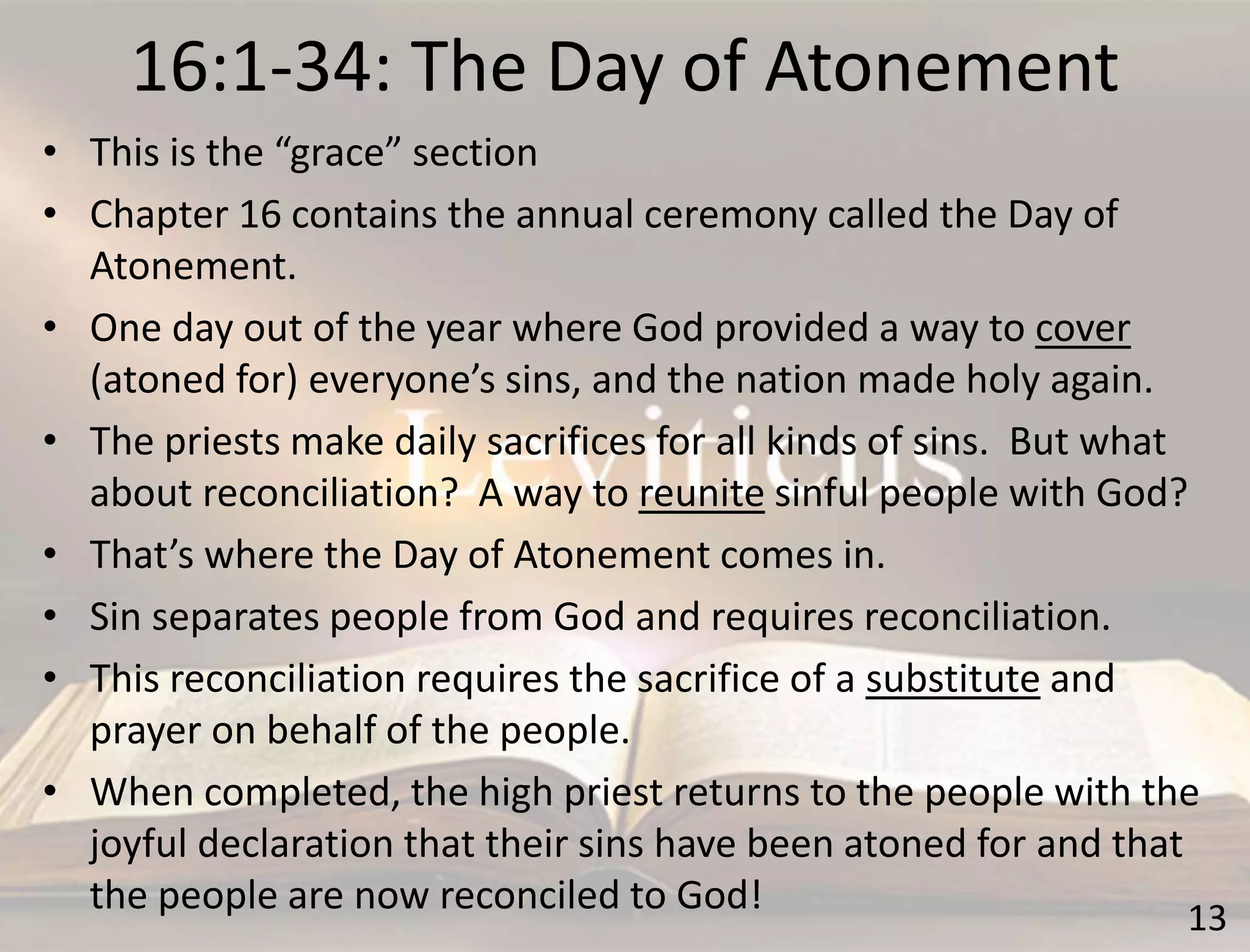 16:1-34: The Day of Atonement
13
• This is the “grace” section
• Chapter 16 contains the annual ceremony called the Day of
Atonement.
• One day out of the year where God provided a way to cover
(atoned for) everyone’s sins, and the nation made holy again.
• The priests make daily sacrifices for all kinds of sins. But what
about reconciliation? A way to reunite sinful people with God?
• That’s where the Day of Atonement comes in.
• Sin separates people from God and requires reconciliation.
• This reconciliation requires the sacrifice of a substitute and
prayer on behalf of the people.
• When completed, the high priest returns to the people with the
joyful declaration that their sins have been atoned for and that
the people are now reconciled to God!
 