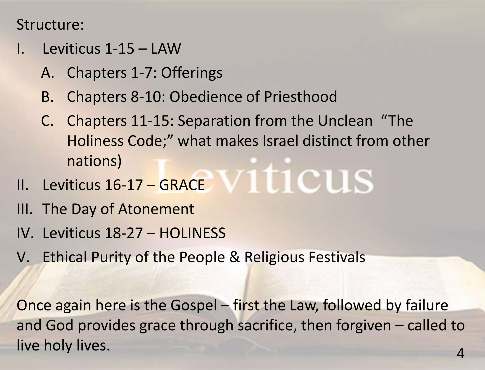 4
Structure:
I. Leviticus 1-15 – LAW
A. Chapters 1-7: Offerings
B. Chapters 8-10: Obedience of Priesthood
C. Chapters 11-15: Separation from the Unclean “The
Holiness Code;” what makes Israel distinct from other
nations)
II. Leviticus 16-17 – GRACE
III. The Day of Atonement
IV. Leviticus 18-27 – HOLINESS
V. Ethical Purity of the People & Religious Festivals
Once again here is the Gospel – first the Law, followed by failure
and God provides grace through sacrifice, then forgiven – called to
live holy lives.
 