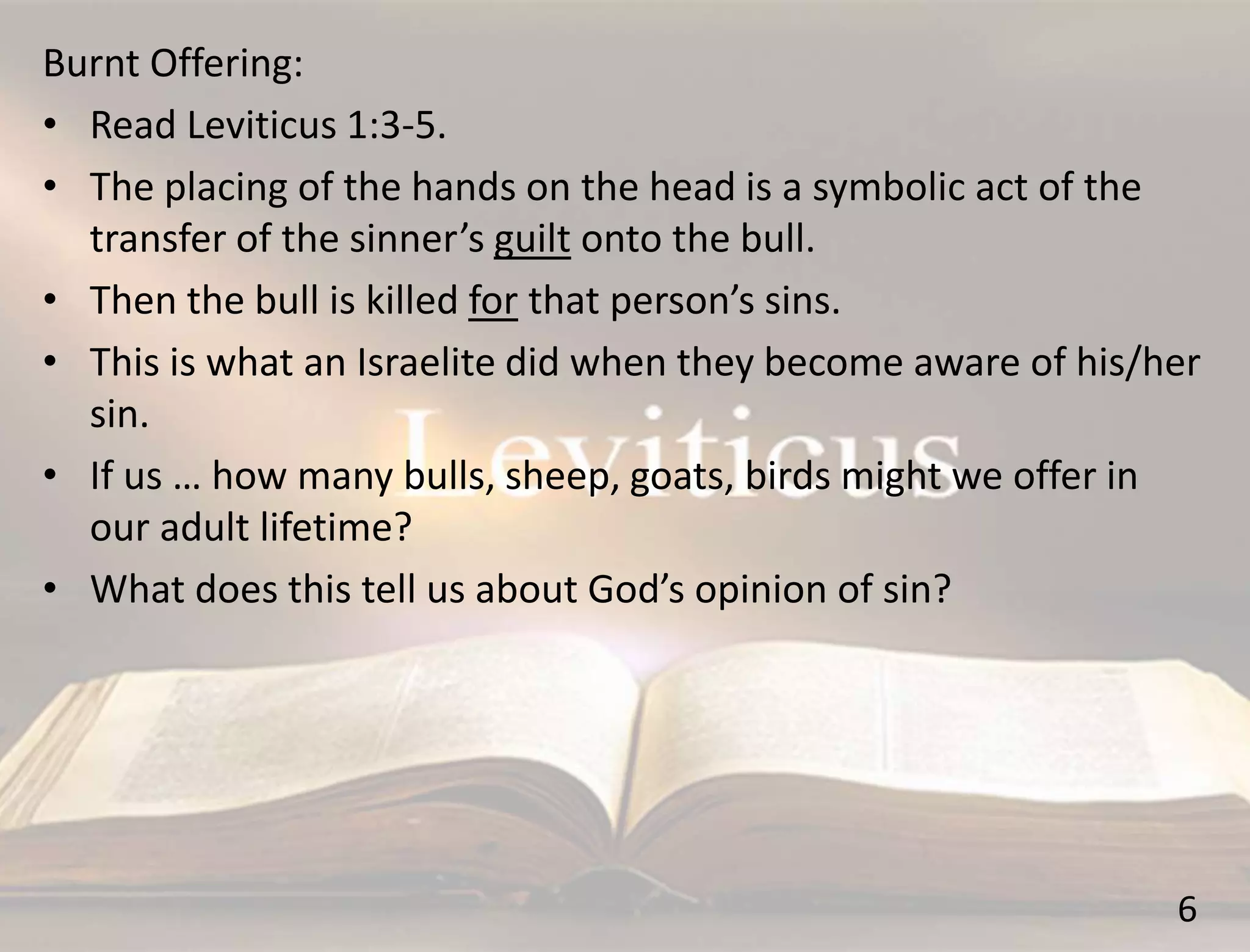 6
Burnt Offering:
• Read Leviticus 1:3-5.
• The placing of the hands on the head is a symbolic act of the
transfer of the sinner’s guilt onto the bull.
• Then the bull is killed for that person’s sins.
• This is what an Israelite did when they become aware of his/her
sin.
• If us … how many bulls, sheep, goats, birds might we offer in
our adult lifetime?
• What does this tell us about God’s opinion of sin?
 