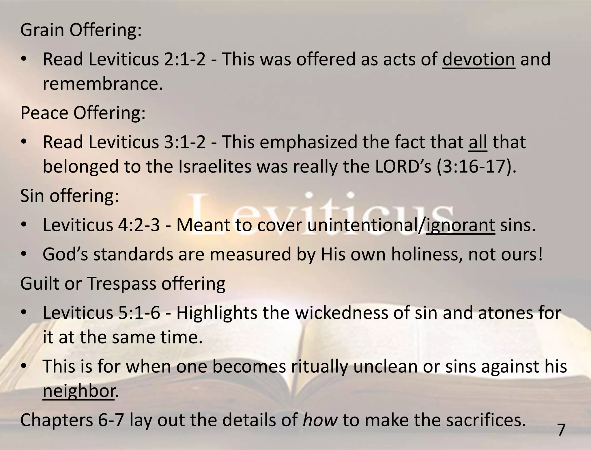 7
Grain Offering:
• Read Leviticus 2:1-2 - This was offered as acts of devotion and
remembrance.
Peace Offering:
• Read Leviticus 3:1-2 - This emphasized the fact that all that
belonged to the Israelites was really the LORD’s (3:16-17).
Sin offering:
• Leviticus 4:2-3 - Meant to cover unintentional/ignorant sins.
• God’s standards are measured by His own holiness, not ours!
Guilt or Trespass offering
• Leviticus 5:1-6 - Highlights the wickedness of sin and atones for
it at the same time.
• This is for when one becomes ritually unclean or sins against his
neighbor.
Chapters 6-7 lay out the details of how to make the sacrifices.
 