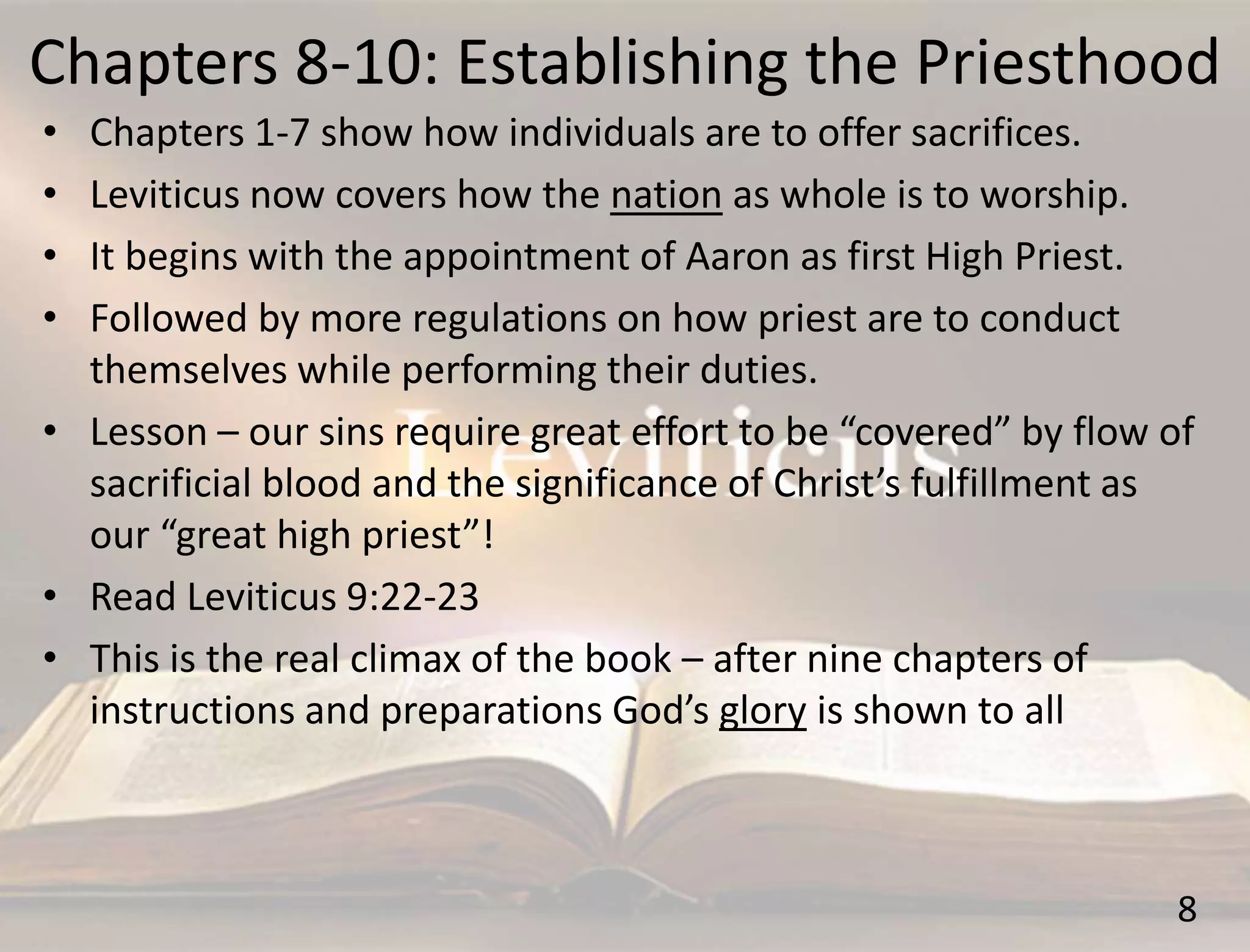 Chapters 8-10: Establishing the Priesthood
8
• Chapters 1-7 show how individuals are to offer sacrifices.
• Leviticus now covers how the nation as whole is to worship.
• It begins with the appointment of Aaron as first High Priest.
• Followed by more regulations on how priest are to conduct
themselves while performing their duties.
• Lesson – our sins require great effort to be “covered” by flow of
sacrificial blood and the significance of Christ’s fulfillment as
our “great high priest”!
• Read Leviticus 9:22-23
• This is the real climax of the book – after nine chapters of
instructions and preparations God’s glory is shown to all
 