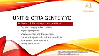 UNIT 6: OTRA GENTE Y YO
• Say what things you like or dislike.
• Say what you prefer.
• Show agreement and disagreement.
• Use some irregular verbs in the present tense.
• What we can do on weekends.
• Talking about cinema.
By the end of this lesson you will be able to:
http://hablamossle.com/easyspanish/
mherrero.trad@gmail.com
 