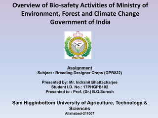 Assignment
Subject : Breeding Designer Crops (GPB822)
Presented by: Mr. Indranil Bhattacharjee
Student I.D. No.: 17PHGPB102
Presented to : Prof. (Dr.) B.G.Suresh
Sam Higginbottom University of Agriculture, Technology &
Sciences
Allahabad-211007
Overview of Bio-safety Activities of Ministry of
Environment, Forest and Climate Change
Government of India
 