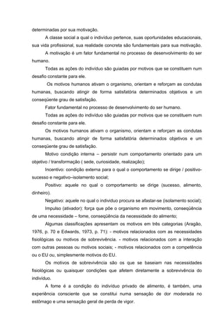 determinadas por sua motivação.
A classe social a qual o indivíduo pertence, suas oportunidades educacionais,
sua vida profissional, sua realidade concreta são fundamentais para sua motivação.
A motivação é um fator fundamental no processo de desenvolvimento do ser
humano.
Todas as ações do indivíduo são guiadas por motivos que se constituem num
desafio constante para ele.
Os motivos humanos ativam o organismo, orientam e reforçam as condutas
humanas, buscando atingir de forma satisfatória determinados objetivos e um
conseqüente grau de satisfação.
Fator fundamental no processo de desenvolvimento do ser humano.
Todas as ações do indivíduo são guiadas por motivos que se constituem num
desafio constante para ele.
Os motivos humanos ativam o organismo, orientam e reforçam as condutas
humanas, buscando atingir de forma satisfatória determinados objetivos e um
conseqüente grau de satisfação.
Motivo condição interna – persistir num comportamento orientado para um
objetivo / transformação ( sede, curiosidade, realização);
Incentivo: condição externa para o qual o comportamento se dirige / positivosucesso e negativo–isolamento social;
Positivo: aquele no qual o comportamento se dirige (sucesso, alimento,
dinheiro).
Negativo: aquele no qual o individuo procura se afastar-se (isolamento social);
Impulso (ativador): força que põe o organismo em movimento, conseqüência
de uma necessidade – fome, conseqüência da necessidade do alimento;
Algumas classificações apresentam os motivos em três categorias (Aragão,
1976, p. 70 e Edwards, 1973, p. 71): - motivos relacionados com as necessidades
fisiológicas ou motivos de sobrevivência. - motivos relacionados com a interação
com outras pessoas ou motivos sociais; - motivos relacionados com a competência
ou o EU ou, simplesmente motivos do EU.
Os motivos de sobrevivência são os que se baseiam nas necessidades
fisiológicas ou quaisquer condições que afetem diretamente a sobrevivência do
indivíduo.
A fome é a condição do indivíduo privado de alimento, é também, uma
experiência consciente que se constitui numa sensação de dor moderada no
estômago e uma sensação geral de perda de vigor.

 
