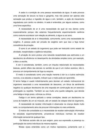 A sede é a condição de uma pessoa necessitada de água. A sede provoca
uma sensação de secura na boca e garganta, mas não parece ser apenas esta
sensação que produz a ingestão de água e sim, também, a ação de mecanismo
reguladores com centro no cérebro. A sede é entendida, por alguns autores, como
uma fome específica.
A necessidade de ar é uma necessidade da qual só nos damos conta
ocasionalmente porque não estamos frequentemente experimentando carência
como costuma acontecer com relação ao alimento, à água ou ao sono.
A necessidade de ar é interpretada, comumente, como uma necessidade de
oxigênio. A pessoa pode ser privada de oxigênio sem que isso a faça tomar
consciência da privação.
O sono é um estado do organismo que pode ser traduzido como estado de
atividade, receptividade e vigilância reduzidas.
A privação do sono produz uma reduzida receptividade aos estímulos e um
decréscimo de eficiência no desempenho de atividades simples como, por exemplo,
a fala e a escrita.
A dor é considerada, também, como um impulso relacionado às necessidades
básicas, porém difere das demais no sentido de que é um motivo aversivo, isto é,
provoca um comportamento de fuga ou esquiva.
O medo é considerado como uma reação inerente à dor ou a outros estímulos
nocivos, e os estudos a respeito, indicam que o medo pode ser aprendido.
O termo fadiga é usado indistintamente para denotar um estado motivacional do
organismo associado a uma necessidade de descanso, um tônus de sentimento
negativo ou qualquer decréscimo de uma resposta em continuação de um exercício
prolongado ou repetido. Também se usa muito uma quarta categoria, que denota
uma fadiga a longo prazo, crônicas ou clínica.
Fadiga é um termo aplicado a varias condições, desde um decréscimo na
curva de trabalho de um só músculo, até um estado de colapso total do organismo.
A necessidade de receber informação é observada na criança desde muito
cedo, no comportamento ativo de procurar informações no meio ambiente.
O motivo de curiosidade ou a necessidade de receber estimulação informativa
foi estudada experimentalmente, privando-se indivíduos normais de receber
informação sensorial de qualquer tipo.
Os Motivos sociais são os que exigem, para sua expressão a presença ou
participação de outros indivíduos da mesma espécie.
Muitas vezes entendido como um motivo reprodutivo, juntamente com o

 