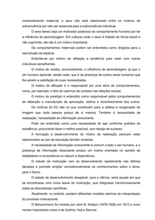 comportamento maternal, o sexo não está relacionado entre os motivos de
sobrevivência por não ser essencial para a sobrevivência individual.
O sexo talvez seja um motivador poderoso do comportamento humano por ter
a influência da aprendizagem. Em culturas onde o sexo é tratado de forma banal e
não suprimida, ele não é um motivo importante.
Os comportamentos maternais podem ser entendidos como dirigidos para a
reprodução da espécie.
Entende-se por motivo de afiliação a tendência para estar com outros
indivíduos semelhantes.
O motivo de recebe, provavelmente, a influência de aprendizagem, já que o
ser humano aprende, desde cedo, que é da presença de outros seres humanos que
lhe advém a satisfação de suas necessidades.
O motivo de afiliação é o responsável por uma série de comportamentos,
como, por exemplo, o fato de usarmos de cortesia nas relações sociais.
O motivo de prestígio é entendido como responsável pelos comportamentos
de obtenção e manutenção da aprovação, estima e reconhecimento dos outros.
Os motivos do EU são os que contribuem para a defesa e revigoração da
imagem que cada pessoa possui de si mesma. Também à necessidade de
realização, necessidade de informação consonante.
Pode ser entendido como uma necessidade de agir conforme padrões de
excelência, procurando fazer o melhor possível, com desejo de sucesso.
A formação e desenvolvimento do motivo de realização parecem estar
relacionados ao tipo de educação familiar recebida.
A necessidade de informação consonante é comum a todo o ser humano, e a
presença de informação dissonante produz um motivo orientado no sentido de
estabelecer a consonância ou reduzir a dissonância.
O estudo da motivação vem se desenvolvendo rapidamente nas últimas
décadas e promete ampliar consideravelmente os conhecimentos sobre o tema,
para o futuro.
O estado de desenvolvimento desejável, para a ciência, seria aquele em que
se encontrasse uma única teoria da motivação, que integrasse harmoniosamente
todas as descobertas científicas.
Atualmente, no entanto, existem diferentes modelos teóricos de interpretação
do processo motivacional.
O Behaviorismo foi iniciado por John B. Watson (1878-1958) em 1913 e inclui
nomes importantes como o de Guthrie, Hull e Skinner.

 