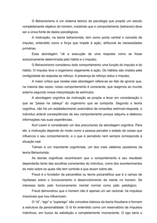 O Behaviorismo é um sistema teórico da psicologia que propõe um estudo
completamente objetivo do homem, insistindo que o comportamento (behavior) deve
ser a única fonte de dados psicológicos.
A motivação, na teoria behaviorista, tem como ponto central o conceito de
impulso, entendido como a força que impele à ação, atribuível às necessidades
primárias.
Essa abordagem “vê a execução de uma resposta como se fosse
exclusivamente determinada pelo hábito e o impulso.
O Behaviorismo considerou todo comportamento uma função do impulso e do
hábito. O impulso leva o organismo cegamente à ação. Os hábitos são criados pela
contigüidade da resposta ao reforço. A presença do reforço reduz o impulso.
A maior crítica que recebe esta abordagem refere-se ao fato de ignorar que,
na maioria das vezes, nosso comportamento é consciente, que reagimos ao mundo
externo segundo nossa interpretação de estímulos.
A abordagem cognitiva da motivação se propõe a levar em consideração o
que se “passa na cabeça” do organismo que se comporta. Segundo a teoria
cognitiva, não há um estabelecimento automático de conexões estímulo-resposta, o
indivíduo antevê conseqüências de seu comportamento porque adquiriu e elaborou
informações nas suas experiências.
Kurt Lewin é considerado um dos precursores da abordagem cognitiva. Para
ele, a motivação depende do modo como a pessoa percebe o estado de coisas que
influencia o seu comportamento, e o que é percebido nem sempre corresponde à
situação real.
Tolman é um importante cognitivista, um dos mais célebres opositores da
teoria Behaviorista.
As teorias cognitivas reconhecem que o comportamento e seu resultado
dependerão tanto das escolhas conscientes do indivíduo, como dos acontecimentos
do meio sobre os quais não tem controle e que atuam sobre ele.
Freud é o fundador da psicanálise ou teoria psicanalítica que é o campo de
hipóteses sobre o funcionamento e desenvolvimento da mente no homem. Se
interessa tanto pelo funcionamento mental normal como pelo patológico.
Freud demonstrou que o homem não é apenas um ser racional. há impulsos
irracionais que nos influenciam.
O “id”, “ego” e “superego” são conceitos básicos da teoria freudiana e formam
a estrutura da personalidade. O id foi entendido como um reservatório de impulsos
instintivos, em busca da satisfação e completamente inconsciente. O ego seria o

 