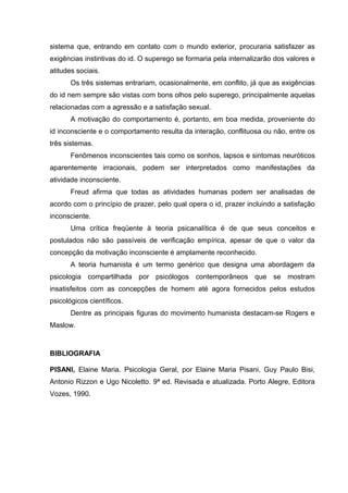 sistema que, entrando em contato com o mundo exterior, procuraria satisfazer as
exigências instintivas do id. O superego se formaria pela internalizarão dos valores e
atitudes sociais.
Os três sistemas entrariam, ocasionalmente, em conflito, já que as exigências
do id nem sempre são vistas com bons olhos pelo superego, principalmente aquelas
relacionadas com a agressão e a satisfação sexual.
A motivação do comportamento é, portanto, em boa medida, proveniente do
id inconsciente e o comportamento resulta da interação, conflituosa ou não, entre os
três sistemas.
Fenômenos inconscientes tais como os sonhos, lapsos e sintomas neuróticos
aparentemente irracionais, podem ser interpretados como manifestações da
atividade inconsciente.
Freud afirma que todas as atividades humanas podem ser analisadas de
acordo com o princípio de prazer, pelo qual opera o id, prazer incluindo a satisfação
inconsciente.
Uma crítica freqüente à teoria psicanalítica é de que seus conceitos e
postulados não são passíveis de verificação empírica, apesar de que o valor da
concepção da motivação inconsciente é amplamente reconhecido.
A teoria humanista é um termo genérico que designa uma abordagem da
psicologia compartilhada por psicólogos contemporâneos que se mostram
insatisfeitos com as concepções de homem até agora fornecidos pelos estudos
psicológicos científicos.
Dentre as principais figuras do movimento humanista destacam-se Rogers e
Maslow.

BIBLIOGRAFIA
PISANI, Elaine Maria. Psicologia Geral, por Elaine Maria Pisani, Guy Paulo Bisi,
Antonio Rizzon e Ugo Nicoletto. 9ª ed. Revisada e atualizada. Porto Alegre, Editora
Vozes, 1990.

 