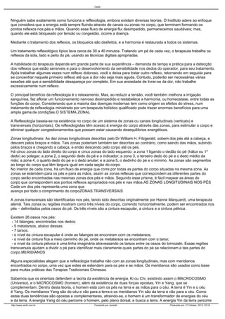 Cecth

Ninguém sabe exatamente como funciona a reflexologia, embora existam diversas teorias. O Instituto adere ao enfoque
que considera que a energia está sempre fluindo através de canais ou zonas no corpo, que terminam formando os
pontos reflexos nos pés e mãos. Quando esse fluxo de energia flui desimpedido, permanecemos saudáveis; mas,
quando ele está bloqueado por tensão ou congestão, ocorre a doença.
Mediante o tratamento dos reflexos, os bloqueios são desfeitos, e a harmonia é restaurada a todos os sistemas.
Um tratamento reflexológico típico leva cerca de 30 a 40 minutos. Tratando um pé de cada vez, o terapeuta trabalha os
reflexos da sola, lado e peito do pé, usando as técnicas digitais apropriadas.
A habilidade do terapeuta depende em grande parte de sua experiência – demanda de tempo e prática para a detecção
dos reflexos que estão sensíveis e para o desenvolvimento da sensibilidade nos dedos do operador, para seu tratamento.
Após trabalhar algumas vezes num reflexo doloroso, você o deixa para tratar outro reflexo, retornando em seguida para
se concentrar naquele primeiro reflexo até que a dor não seja mais aguda. Contudo, poderão ser necessárias várias
sessões até que a sensibilidade desapareça por completo. Em sua ansiedade de livrar-se da dor, não trabalhe
excessivamente num reflexo.
O principal benefício da reflexologia é o relaxamento. Mas, ao reduzir a tensão, você também melhora a irrigação
sanguínea, faz aflorar um funcionamento nervoso desimpedido e restabelece a harmonia, ou homeostase, entre todas as
funções do corpo. Considerando que a maioria das doenças modernas tem como origem os efeitos do stress, num
tratamento de reflexologia ministrado por um terapeuta holístico qualificado pode trazer enormes benefícios para uma
ampla gama de condições.O SISTEMA ZONAL
A Reflexologia baseia-se na existência no corpo de um sistema de zonas ou canais longitudinais (verticais) e
transversais (horizontais). Os reflexologistas têm acesso à energia do corpo através das zonas, para estimular o corpo e
eliminar qualquer congestionamentos que possam estar causando desequilíbrios energéticos.
Zonas longitudinais: As dez zonas longitudinais descritas pelo Dr.William H. Fitzgerald, sobem dos pés até a cabeça, e
descem pelos braços e mãos. Tais zonas poderiam também ser descritas ao contrário, como saindo das mãos, subindo
pelos braços e chegando a cabeça, e então descendo pelo corpo até os pés.
Há cinco zonas do lado direito do corpo e cinco zonas do lado esquerdo: a zona 1 ligando o dedão do pé (hálux ou 1º
dedo) ao polegar; a zona 2, o segundo dedo do pé e o indicador; a zona 3, o terceiro dedo do pé e o dedo médio da
mão; a zona 4, o quarto dedo do pé e o dedo anular; e a zona 5, o dedinho do pé e o mínimo. As zonas são segmentos
ao longo do corpo que têm largura igual em cada seção do corpo.
No interior de cada zona, há um fluxo de energia que corre por todas as partes do corpo situadas na mesma zona. As
zonas se estendem para os pés e para as mãos, assim as zonas reflexas que correspondem as diferentes partes do
corpo serão encontradas nas mesmas zonas dos pés e mãos. Segundo esse prisma, é fácil mapear as áreas do
corpo que correspondem aos pontos reflexos apropriados nos pés e nas mãos.AS ZONAS LONGITUDINAIS NOS PÉS
Cada um dos pés representa uma zona que
avança por todo o comprimento do corpoZONAS TRANSVERSAIS
A zonas transversais são identificadas nos pés, tendo sido descritas originalmente por Hanne Marquardt, uma terapeuta
alemã. Tais zonas ou regiões mostram como três níveis do corpo, correndo horizontalmente, podem ser encontrados nos
pés – delimitados pelos ossos do pé. Os três níveis são a cintura escapular, a cintura e a cintura pélvica.
Existem 26 ossos nos pés:
- 14 falanges, encontradas nos dedos;
- 5 metatarsos, abaixo dessas;
- 7 tarsos.
- o nível da cintura escapular é onde as falanges se encontram com os metatarsos;
- o nível da cintura fica a meio caminho do pé, onde os metatarsos se encontram com o tarso;
- o nível da cintura pélvica é uma linha imaginária atravessando os tarsos entre os ossos do tornozelo. Essas regiões
transversais ajudam a dividir o pé para identificar mais claramente quais partes do pé se relacionam a tais partes do
corpo.MERIDIANOS
Alguns especialistas alegam que a reflexologia trabalha não com as zonas longitudinais, mas com meridianos
encontrados no corpo, uma vez que estes se estendem para os pés e as mãos. Os meridianos são usados como base
para muitas práticas das Terapias Tradicionais Chinesas.
Sabemos que os orientais defendem a teoria da existência de energia, Ki ou Chi, existindo assim o MACROCOSMO
(Universo), e o MICROCOSMO (homem), além da existência de duas forças opostas, Yin e Yang, que se
complementam. Dentro desta teoria, o homem está com os pés na terra e as mãos para o céu. A terra é Yin e o céu
é Yang. Os meridianos Yang são do céu e vão para a terra e os meridianos Yin são da terra e vão para o céu. Como
estas duas tendências são opostas e complementares, atraindo-se, o homem é um transformador de energias do céu
e da terra. A energia Yang do céu percorre o homem, pelo plano dorsal, e busca a terra. A energia Yin da terra percorre
http://www.cecth.com.br

Fornecido por Joomla!

Produzido em: 31 October, 2013, 23:16

 