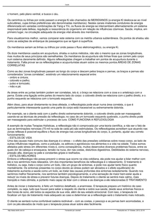 Cecth

o homem, pelo plano ventral, e busca o céu.
Os caminhos ou linhas por onde passam a energia Ki são chamados de MERIDIANOS (a energia KI desloca-se ao nível
subcutâneo, cujas linhas preferências são denominadas meridianos). Nestes canais imateriais condutores de energia
diferenciada em variadas combinações de Yang e Yin, os fluxos de energia se intercambiam alternadamente um sistema
responsável pela defesa, regulação e ressonância do organismo em relação às influências cósmicas. Saúde, implica, em
primeiro lugar, na circulação adequada da energia vital através dos meridianos.
Para visualizarmos melhor, vamos comparar este sistema com os metrôs urbanos subterrâneos. Os pontos de shiatsu são
como as estações de embarque de passageiros que se ligam à superfície.
Os meridianos seriam as linhas ou trilhos por onde passa o fluxo eletromagnético, ou energia Ki.
Os doze meridianos usados em acupuntura, shiatsu e outros métodos, não são o mesmo que as zonas longitudinais,
mas muitos de seus princípios são semelhantes. Os meridianos da acupuntura são linhas finas que correm pelo corpo
num sistema claramente definido. Alguns reflexologistas chegam a trabalhar em pontos de acupuntura durante o
tratamento. Falta provar se os reflexologistas e acupunturistas atuam sobre os mesmos pontos.ÁREAS DE ZONAS
CORRELATAS
Como as dez zonas longitudinais passam ao longo do corpo e descem pelos braços e pernas, os braços e pernas são
considerados “zonas correlatas”, existindo um relacionamento especial entre:
- ombro e cintura;
- cotovelo e joelho;
- pulso e tornozelo;
- mão e pé.
As áreas entre as juntas também podem ser correlatas, isto é, o braço se relaciona com a coxa e o antebraço com a
perna. Existe uma ligação entre partes do mesmo lado do corpo: o cotovelo direito se relaciona com o joelho direito, e o
punho esquerdo se relaciona com o tornozelo esquerdo.
Além disso, para atuar diretamente na área afetada, o reflexologista pode atuar numa área correlata, o que é
particularmente interessante quando uma parte do corpo está inacessível ou extremamente dolorida.
Por exemplo, se o cliente está com o joelho direito extremamente dolorido, o cotovelo direito pode ser massageado
usando-se as técnicas de pressão da reflexologia; no caso de um tornozelo esquerdo quebrado, o punho direito pode
ser massageado para estimular o processo de cura. COMO FUNCIONA A REFLEXOLOGIA
A exemplo de muitas Terapias Holísticas, a reflexologia não é comprovada por uma teoria científica, a não ser o fato de
que as terminações nervosas (70 mil na sola de cada pé) são estimuladas. Os reflexologistas acreditam que atuando nas
zonas reflexas é possível equilibra o fluxo de energia nas zonas longitudinais do corpo, e, portanto, ajudar seu correto
funcionamento.
- ESTILOS DE VIDA
Uma das causas mais comuns das doenças é o stress – o efeito das pressões cotidianas sobre nosso corpo, ao lado de
outras influências negativas, como a poluição, os aditivos e agrotóxicos nos alimentos e a vida na cidade. Todos somos
afetados pelo stress em diferentes níveis e, como conseqüência, muitos desenvolve diversos problemas físicos, entre os
quais dor de cabeça e enxaqueca, tensão na nuca, dor nas costas, distúrbios digestórios. Debilidades do sistema nervoso,
pressão alta, doenças na pele e constantes gripes e resfriados.
- ESTILOS MELHORES
Embora a reflexologia não possa prevenir o stress que ocorre na vida cotidiana, ela pode nos ajudar a lidar melhor com
ele e nos sentirmos mais relaxados. Um dos importantes benefícios da reflexologia é o relaxamento. O tratamento é
holístico, ou seja, trata o corpo como um todo, não um grupo de sintomas, e pode nos ajudar tanto físico quanto
mentalmente. Os sintomas presentes no corpo devido ao stress podem ser aliviados e o efeito equilibrador do
tratamento aumenta a saúde como um todo, ao tratar das causas profundas dos sintomas isoladamente. Quando nos
sentimos melhor fisicamente, nos sentimos também psicologicamente, e uma sensação de maior bem-estar ajuda a
reduzir os níveis de stress e prevenir futuras doenças. Depois do tratamento o cliente se sentirá mais calmo, mais
tranqüilo e mais otimista, e portanto mais capaz de lidar com o stress e as doenças a ele relacionadas.O TRATAMENTO
Antes de iniciar o tratamento, é feito um histórico detalhado, a anamnese. O terapeuta prepara um histórico de caso
completo, ou seja, tudo que houver para saber a respeito do cliente e sobre sua saúde, desde seus sintomas físicos e
das horas de sono, até todos os aspectos de sua vida, além de seu estado emocional. Com isso, o terapeuta irá
focalizar um tipo de tratamento mais adequado ao caso e determinar se a reflexologia será o tratamento mais indicado.
O cliente se sentará numa confortável cadeira reclinável – com as costas, o pescoço e as pernas bem acomodadas, e
com os pés elevados de modo que o terapeuta possa atuar sobre eles facilmente.
http://www.cecth.com.br

Fornecido por Joomla!

Produzido em: 31 October, 2013, 23:16

 