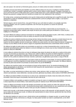 Cecth

até a dor passar. Se você tem um ferimento grave, procure um médico antes de receber o tratamento.
O polegar move-se para frente para trabalhar os pontos reflexos dentro de uma zona. O polegar é mantido inclinado
durante todo o tempo. A pressão é aplicada sobre o ponto o ponto reflexo e então relaxada; o polegar é levantado um
pouco para fora do ponto e então passa para o ponto e então passa para o ponto adjacente seguinte a ser massageado.
Sempre que possível, o polegar deve ser mantido em contato com o pé, deslizando e não cutucando.
Em certas zonas, a presença de depósitos como que de cristais pode ser sentida logo sob a superfície da pele. Isso indica
desequilíbrio e pode ser trabalhado rodando-se cuidadosamente a ponta do polegar sobre a região, o que ajuda a
dispersar os depósitos.
Sempre segure o pé de maneira firme, mas gentil. Pode ser que você relute em aplicar uma pressão mais forte
enquanto trabalha, mas com a prática irá aprender a ser firme sem ser grosseiro ou causar dor.GUIA DE
TRATAMENTO
O tratamento completo compreende trabalhar todas as zonas do pé direito e depois todas as do pé esquerdo – o
terapeuta começa pelos dedos, trabalha cada seção da sola do pé e então passa para as laterais e o dorso do pé.A
CABEÇA E O PESCOÇO
As zonas reflexas da cabeça e pescoço encontram-se na região dos dedos de ambos os pés e, além disso, a cabeça como
um todo, pode ser representada na área do dedão de cada pé.COLUNA VERTEBRAL
O reflexo da coluna vertebral encontra-se ao longo da face interna de ambos os pés, segundo a arcada óssea do pé, da
lateral do dedão até a parte de trás do calcanhar. Ao longo do reflexo da espinha estão os reflexos para a parte
superior da coluna (regiões cervical e do pescoço), reflexos dos ossos sacros e do cóccix (base da coluna). O tratamento
começa na zona reflexa do alto da coluna e segue em progressão descendente até a extremidade inferior.O PEITO
Os reflexos da região do peito podem ser encontrados na sola do pé, na área compreendida entre o nível da cintura
escapular (grosseiramente a base dos dedos) e a zona do diafragma (ou cintura), que se situa imediatamente abaixo da
planta de cada pé.O ABDOME
A zona reflexa do abdome fica entre os níveis do diafragma (logo abaixo da planta de cada pé) e a pelve (a linha entre
os ossos do tornozelo que atravessa o pé). Nessa zona, estão os reflexos de partes do sistema digestório, incluindo o
estômago, fígado, vesícula biliar e intestinos; parte do sistema urinário, incluindo os rins e os canais da uretra (que
drenam os rins); partes do sistema hormonal, incluindo o pâncreas e as glândulas supra-renais e o baço.A PELVE
A região pélvica do corpo é representada no pé sobre a base do calcanhar e acima desta. O nível da superfície pélvica
no pé segue por uma linha imaginária ao longo da base do calcanhar entre os ossos do tornozelo. Os reflexos relativos
às áreas da pelve são também encontradas na borda exterior do pé.OS MEMBROS
Os reflexos dos membros podem ser encontrados ao longo da face exterior do pé. Os membros localizados no pé
direito representados no pé direito, e os membros do lado esquerdo são representados no pé esquerdo.ÓRGÃOS
REPRODUTORES E GLÂNDULAS
Na mulher, as zonas reprodutoras se referem aos ovários, tubas uterinas e útero, ao passo que no homem elas se
referem aos testículos, vasos deferentes, vesículas seminais, glândulas da próstata, uretra e pênis.O SISTEMA LINFÁTICO
Os reflexos do sistema linfático encontram-se no dorso do pé, estendendo-se desde a base dos dedos até a linha dos
tornozelos. Esta zona requer uma pressão mais leve do que a sola do pé.
O sistema linfático corre paralelo ao sistema circulatório ao longo do corpo e é composto de vasos linfáticos, linfonodos
e áreas específicas do tecido linfático. Este sistema faz parte do “sistema imune”.REFLEXOS DAS MÃOS
Todos os reflexos encontrados nos pés são também encontrados nas mãos, embora as mãos não costumem ser tão
sensíveis a reflexologia quanto os pés – provavelmente porque estão constantemente em uso e geralmente sem proteção.
O tratamento é aplicado as mãos do mesmo modo que nos pés e obedece as mesmas técnicas.
Assim como nos pés, a mão direita corresponde ao lado direito do corpo e mão esquerda, ao lado esquerdo. Uma vez
que as mãos são menores que os pés, os reflexos são representados em áreas menores, geralmente são mais difíceis
de identificar com precisão.
As mãos são tratadas em casos em que o cliente tenha muita sensibilidade ou cócegas nos pés, ou quando não seja
possível tratá-los devido a ferimentos ou infecção. As mãos podem também ser úteis no autotratamento, se for difícil
alcançar os pés.
http://www.cecth.com.br

Fornecido por Joomla!

Produzido em: 31 October, 2013, 23:16

 