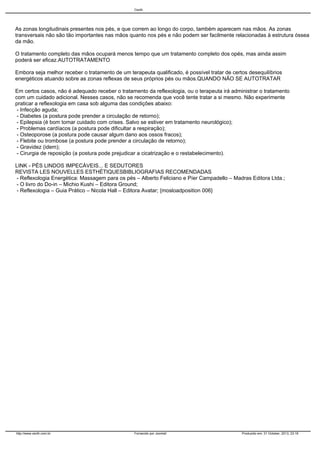Cecth

As zonas longitudinais presentes nos pés, e que correm ao longo do corpo, também aparecem nas mãos. As zonas
transversais não são tão importantes nas mãos quanto nos pés e não podem ser facilmente relacionadas à estrutura óssea
da mão.
O tratamento completo das mãos ocupará menos tempo que um tratamento completo dos opés, mas ainda assim
poderá ser eficaz.AUTOTRATAMENTO
Embora seja melhor receber o tratamento de um terapeuta qualificado, é possível tratar de certos desequilíbrios
energéticos atuando sobre as zonas reflexas de seus próprios pés ou mãos.QUANDO NÃO SE AUTOTRATAR
Em certos casos, não é adequado receber o tratamento da reflexologia, ou o terapeuta irá administrar o tratamento
com um cuidado adicional. Nesses casos, não se recomenda que você tente tratar a si mesmo. Não experimente
praticar a reflexologia em casa sob alguma das condições abaixo:
- Infecção aguda;
- Diabetes (a postura pode prender a circulação de retorno);
- Epilepsia (é bom tomar cuidado com crises. Salvo se estiver em tratamento neurológico);
- Problemas cardíacos (a postura pode dificultar a respiração);
- Osteoporose (a postura pode causar algum dano aos ossos fracos);
- Flebite ou trombose (a postura pode prender a circulação de retorno);
- Gravidez (idem);
- Cirurgia de reposição (a postura pode prejudicar a cicatrização e o restabelecimento).
LINK - PÉS LINDOS IMPECÁVEIS... E SEDUTORES
REVISTA LES NOUVELLES ESTHÉTIQUESBIBLIOGRAFIAS RECOMENDADAS
- Reflexologia Energética: Massagem para os pés – Alberto Feliciano e Píer Campadello – Madras Editora Ltda.;
- O livro do Do-in – Michio Kushi – Editora Ground;
- Reflexologia – Guia Prático – Nicola Hall – Editora Avatar; {mosloadposition 006}

http://www.cecth.com.br

Fornecido por Joomla!

Produzido em: 31 October, 2013, 23:16

 