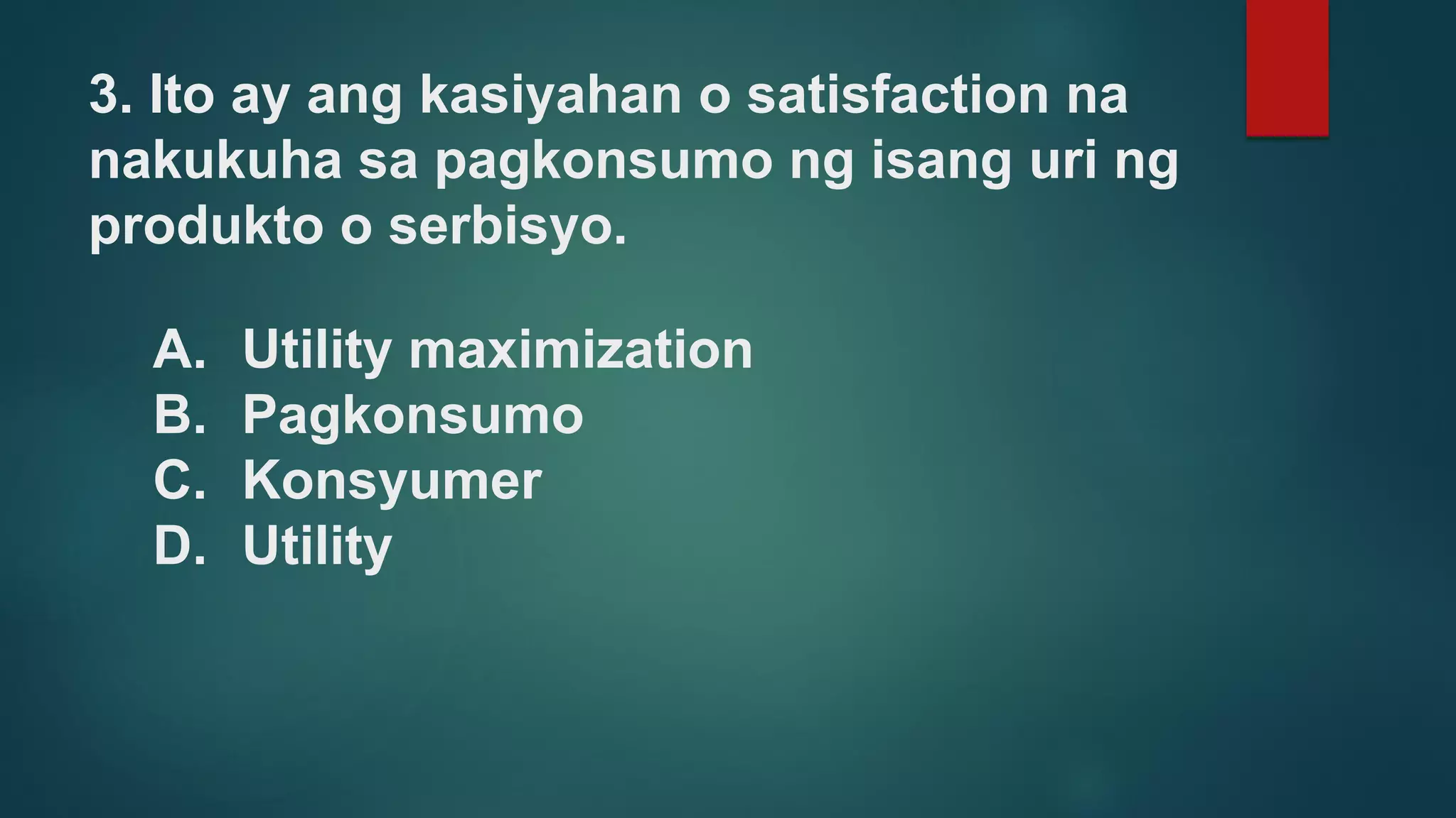 3. Ito ay ang kasiyahan o satisfaction na
nakukuha sa pagkonsumo ng isang uri ng
produkto o serbisyo.
A. Utility maximization
B. Pagkonsumo
C. Konsyumer
D. Utility
 
