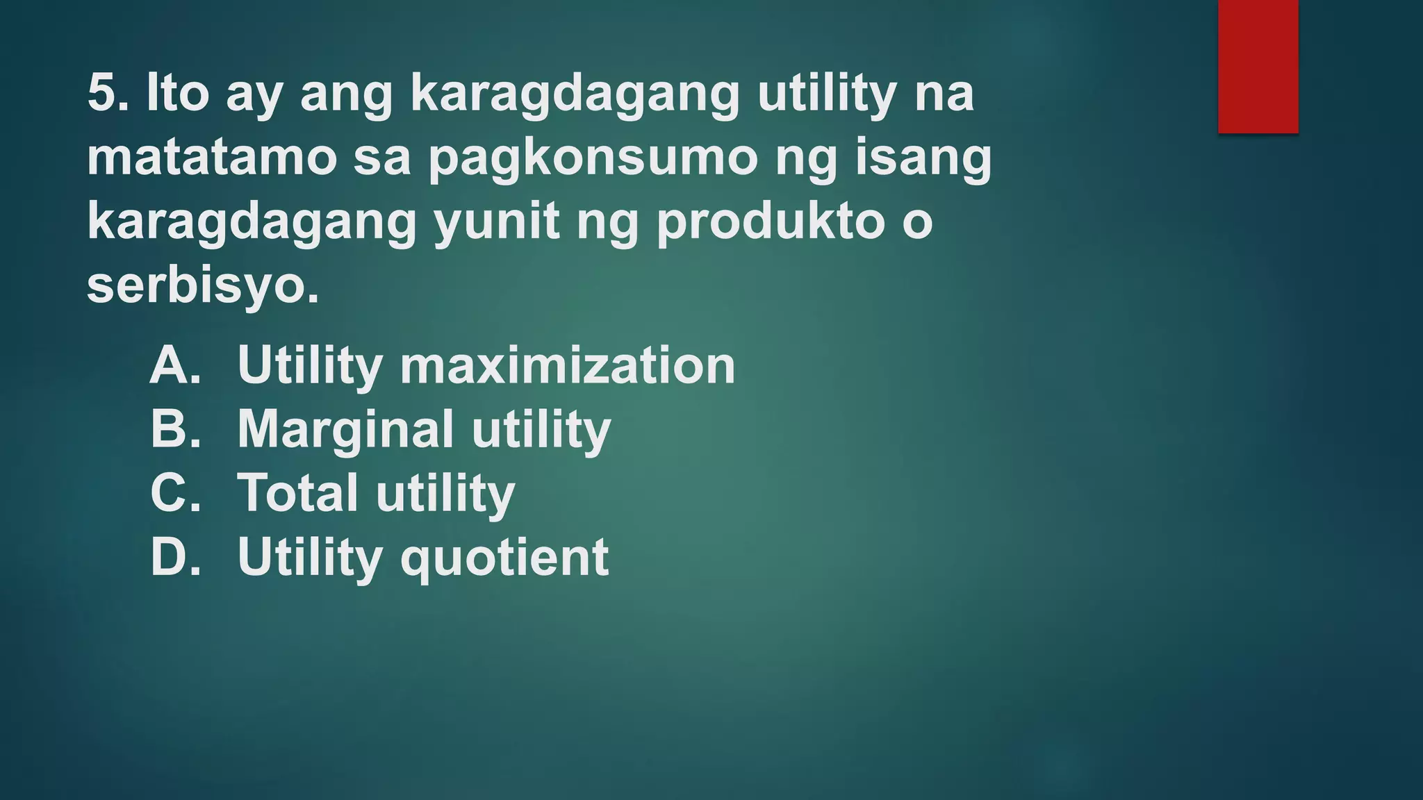 5. Ito ay ang karagdagang utility na
matatamo sa pagkonsumo ng isang
karagdagang yunit ng produkto o
serbisyo.
A. Utility maximization
B. Marginal utility
C. Total utility
D. Utility quotient
 