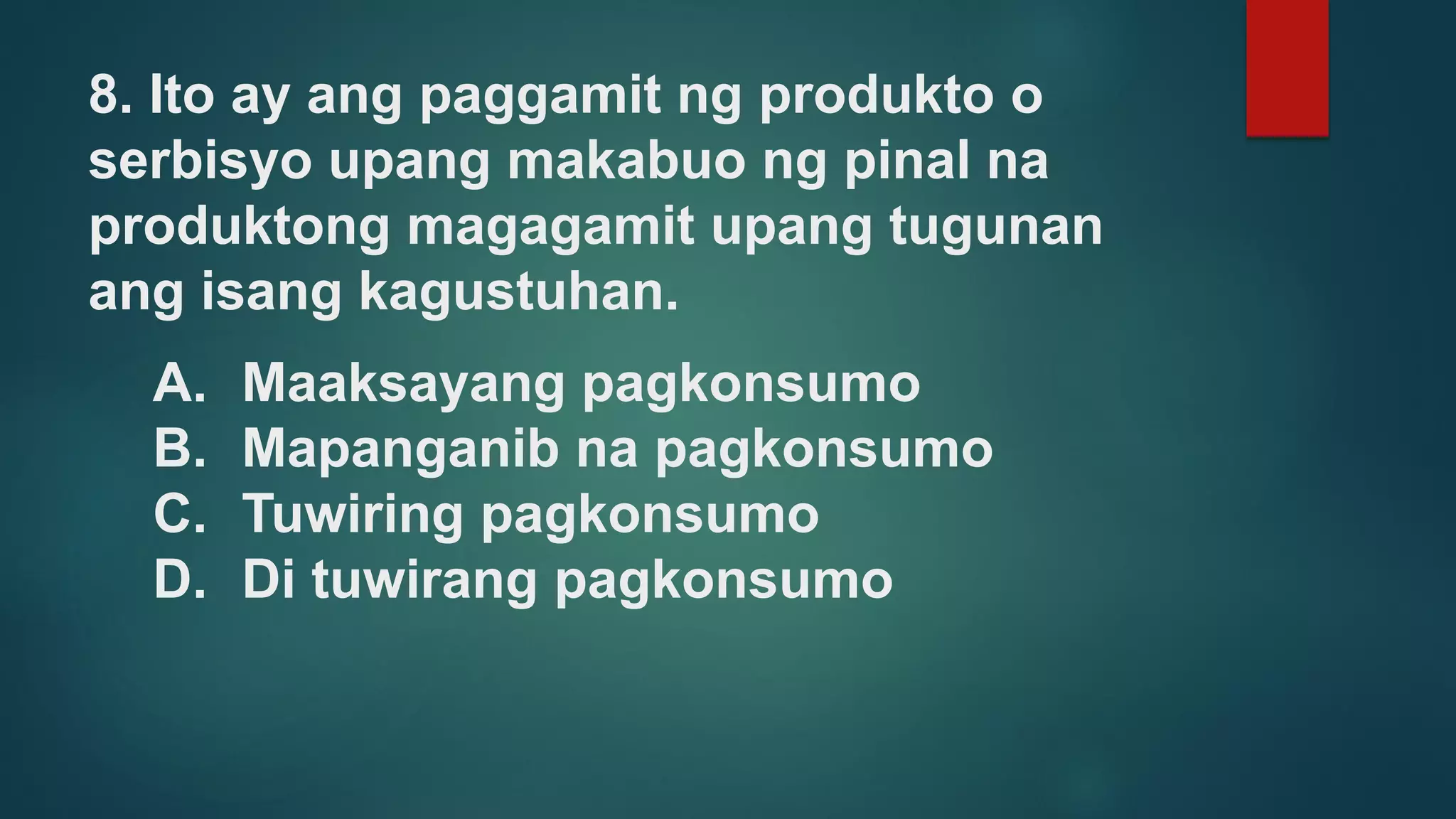 8. Ito ay ang paggamit ng produkto o
serbisyo upang makabuo ng pinal na
produktong magagamit upang tugunan
ang isang kagustuhan.
A. Maaksayang pagkonsumo
B. Mapanganib na pagkonsumo
C. Tuwiring pagkonsumo
D. Di tuwirang pagkonsumo
 