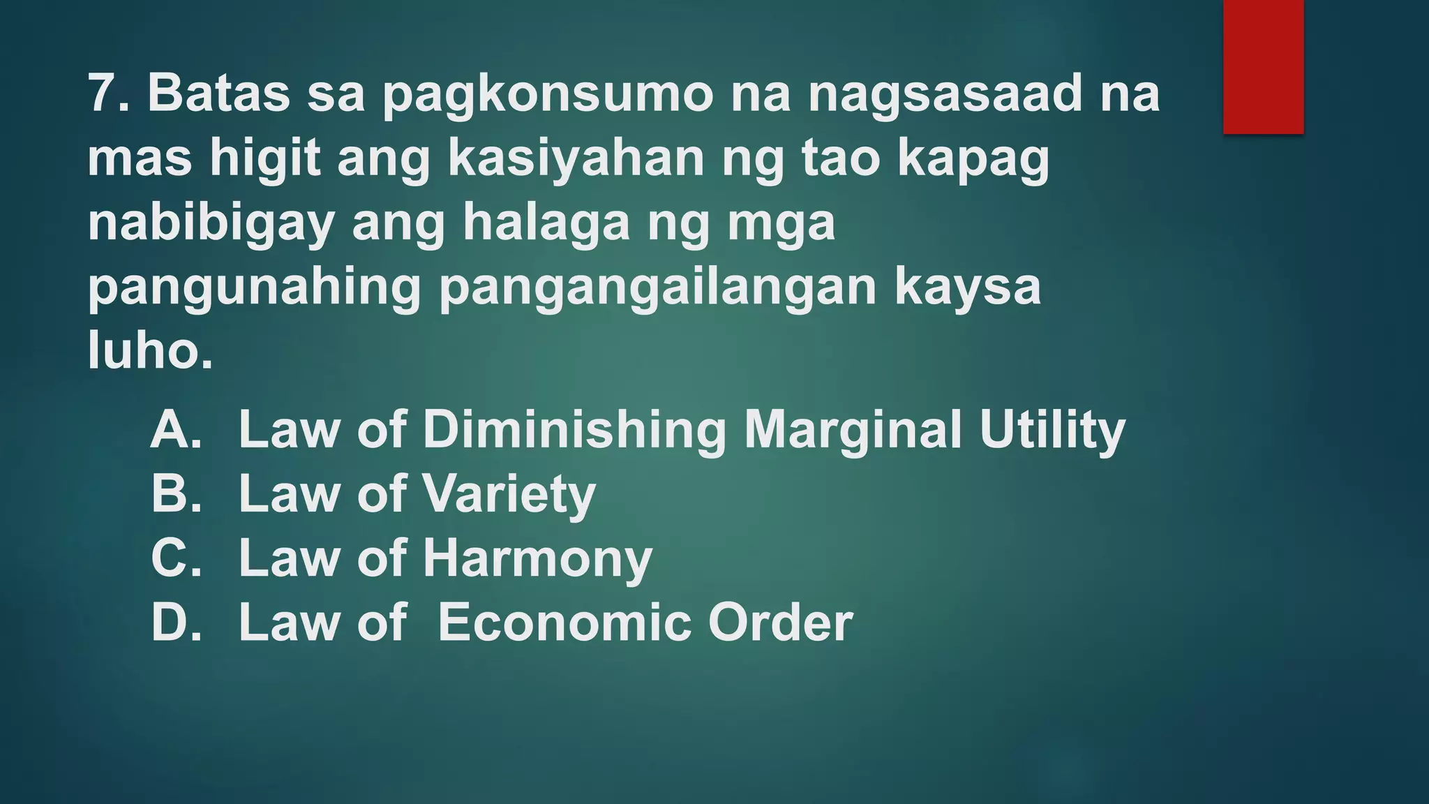 7. Batas sa pagkonsumo na nagsasaad na
mas higit ang kasiyahan ng tao kapag
nabibigay ang halaga ng mga
pangunahing pangangailangan kaysa
luho.
A. Law of Diminishing Marginal Utility
B. Law of Variety
C. Law of Harmony
D. Law of Economic Order
 