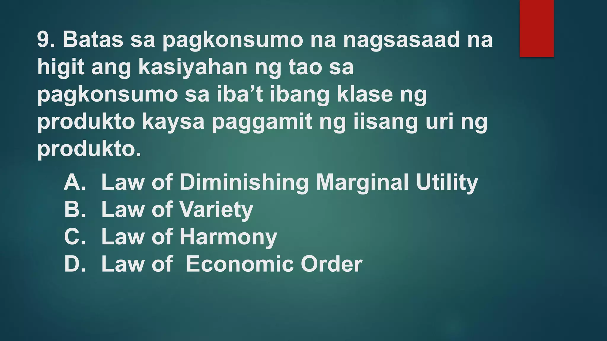 9. Batas sa pagkonsumo na nagsasaad na
higit ang kasiyahan ng tao sa
pagkonsumo sa iba’t ibang klase ng
produkto kaysa paggamit ng iisang uri ng
produkto.
A. Law of Diminishing Marginal Utility
B. Law of Variety
C. Law of Harmony
D. Law of Economic Order
 