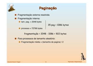   Fragmentação externa resolvida
               Fragmentação interna:
                       tam. pag. = 2048 bytes
                                                        35 pag + 1086 bytes
                       processo = 72766 bytes

                            fragmentação = 2048 - 1086 = 922 bytes

               Para processos de tamanho aleatório:
                       Fragmentação média = (tamanho de pagina) / 2




Eduardo Nicola F. Zagari
                         12
                     Paginação e Segmentação
 