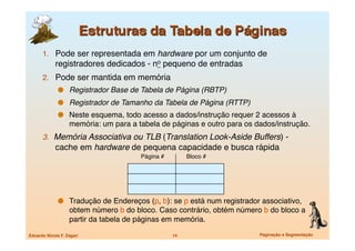 1.  Pode ser representada em hardware por um conjunto de
             registradores dedicados - no pequeno de entradas
      2.  Pode ser mantida em memória
                Registrador Base de Tabela de Página (RBTP) 
                Registrador de Tamanho da Tabela de Página (RTTP) 
                Neste esquema, todo acesso a dados/instrução requer 2 acessos à
                    memória: um para a tabela de páginas e outro para os dados/instrução.
      3.  Memória Associativa ou TLB (Translation Look-Aside Buffers) -
             cache em hardware de pequena capacidade e busca rápida
                                        Página #
         Bloco #




                Tradução de Endereços (p, b): se p está num registrador associativo,
                    obtem número b do bloco. Caso contrário, obtém número b do bloco a
                    partir da tabela de páginas em memória.

Eduardo Nicola F. Zagari
                           14
                   Paginação e Segmentação
 