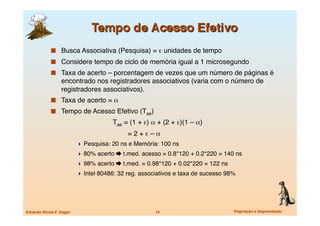   Busca Associativa (Pesquisa) = ε unidades de tempo
               Considere tempo de ciclo de memória igual a 1 microsegundo
               Taxa de acerto – porcentagem de vezes que um número de páginas é
                   encontrado nos registradores associativos (varia com o número de
                   registradores associativos).
               Taxa de acerto = α
               Tempo de Acesso Efetivo (Tae)
             
     
                    Tae = (1 + ε) α + (2 + ε)(1 – α)
             
     
                    
     = 2 + ε – α
                             Pesquisa: 20 ns e Memória: 100 ns
                             80% acerto  t.med. acesso = 0.8*120 + 0.2*220 = 140 ns
                             98% acerto  t.med. = 0.98*120 + 0.02*220 = 122 ns
                             Intel 80486: 32 reg. associativos e taxa de sucesso 98%




Eduardo Nicola F. Zagari
                               16
                         Paginação e Segmentação
 