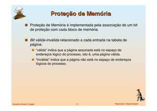   Proteção de Memória é implementada pela associação de um bit
                   de proteção com cada bloco de memória. 

               Bit válida-inválida relacionado a cada entrada na tabela de
                   página:
                       “válida” indica que a página associada está no espaço de
                            endereços lógico do processo, isto é, uma página válida.
                       “inválida” indica que a página não está no espaço de endereços
                            lógicos do processo.




Eduardo Nicola F. Zagari
                             17
                       Paginação e Segmentação
 