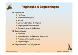   Paginação
                       Hardware
                       Tamanho das Páginas
                       Modelo
                       Estrutura da Tabela de Páginas
                       Paginação em Vários Níveis
                       Compartilhamento de Páginas
               Segmentação
                       Hardware
                       Implementação de Tabela de Segmentos
                       Proteção e Compartilhamento
                       Fragmentação
               Segmentação com Paginação



Eduardo Nicola F. Zagari
                         2
            Paginação e Segmentação
 