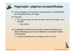   Outra vantagem do mecanismo de paginação é a possibilidade
                   de compartilhamento de código.
               Exemplo:
                       40 usuários usando um editor de textos  150 k de código + 50 k
                            de dados
                              Total: 8000 k


               Compiladores, Sistemas de Janelas, Sistemas de Banco de
                   Dados  códigos que nunca modiﬁcam a si próprios durante
                   sua execução
                       Usando compartilhamento de páginas: 2150 k no total




Eduardo Nicola F. Zagari
                        21
                      Paginação e Segmentação
 