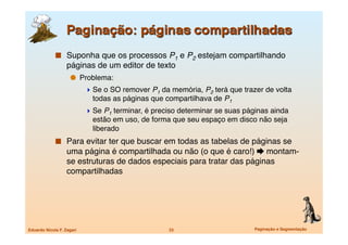   Suponha que os processos P1 e P2 estejam compartilhando
                   páginas de um editor de texto
                       Problema:
                             Se o SO remover P1 da memória, P2 terá que trazer de volta
                              todas as páginas que compartilhava de P1
                             Se P1 terminar, é preciso determinar se suas páginas ainda
                              estão em uso, de forma que seu espaço em disco não seja
                              liberado
               Para evitar ter que buscar em todas as tabelas de páginas se
                   uma página é compartilhada ou não (o que é caro!)  montam-
                   se estruturas de dados especiais para tratar das páginas
                   compartilhadas




Eduardo Nicola F. Zagari
                           23
                      Paginação e Segmentação
 