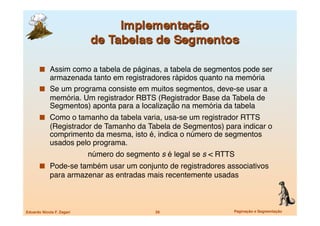   Assim como a tabela de páginas, a tabela de segmentos pode ser
          armazenada tanto em registradores rápidos quanto na memória
         Se um programa consiste em muitos segmentos, deve-se usar a
          memória. Um registrador RBTS (Registrador Base da Tabela de
          Segmentos) aponta para a localização na memória da tabela
         Como o tamanho da tabela varia, usa-se um registrador RTTS
             (Registrador de Tamanho da Tabela de Segmentos) para indicar o
             comprimento da mesma, isto é, indica o número de segmentos
             usados pelo programa.
       
                    número do segmento s é legal se s < RTTS
         Pode-se também usar um conjunto de registradores associativos
             para armazenar as entradas mais recentemente usadas



Eduardo Nicola F. Zagari
                     29
                   Paginação e Segmentação
 