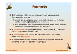  Outra solução (além da compactação) para o problema da
             fragmentação externa:
                 permitir que o espaço de endereçamento lógico seja não contíguo,
                   facilitando a alocação dos buracos da memória
                 esse mecanismo evita o problema idêntico que ocorre com a memória
                   secundária, onde a compactação tem alto custo
         A memória física é dividida em partes de tamanho ﬁxo, chamadas
             de blocos (frames ou molduras)
         A memória lógica é dividida em partes do mesmo tamanho,
             chamadas de páginas
         A memória secundária também é dividida em partes do mesmo
             tamanho dos blocos da memória principal



Eduardo Nicola F. Zagari
                       3
                      Paginação e Segmentação
 